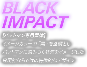 「BLACK IMPACT」 バットマン専用筐体 ブラックインパクト。イメージカラーの「黒」を基調としバットマンに絡みつく狂気をイメージした専用枠ならではの特徴的なデザイン