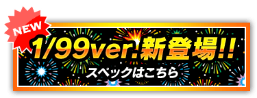 NEW 1/99ver.新登場!! スペックはこちら