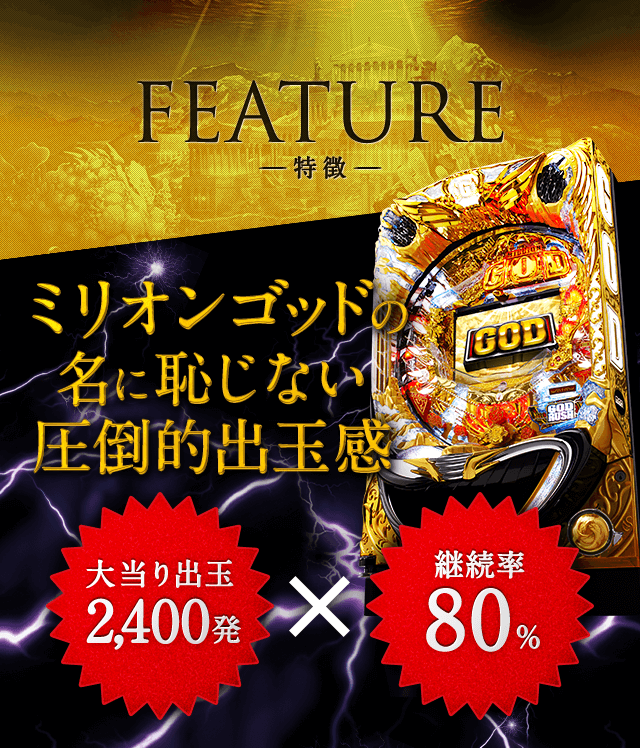 FEATURE-特徴- ミリオンゴッドの名に恥じない圧倒的出玉感 大当たり出玉2,400発×継続率80％