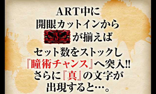ART中に開眼カットインから赤barが揃えばセット数をストックし『瞳術チャンス』へ突入!!さらに『真』の文字が出現すると・・・。