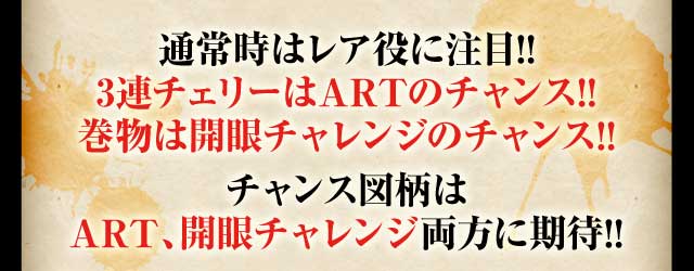 通常時はレア役に注目!!3連チェリーはARTのチャンス!!巻物は開眼チャレンジのチャンス!!チャンス図柄はART、開眼チャレンジ両方に期待!!※通常時、左リールを最初に押さないとペナルティーの可能性があります。