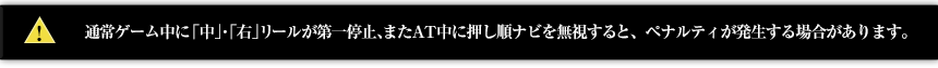 通常ゲーム中に「中」・「右」リールが第一停止、またAT中に押し順ナビを無視すると、ペナルティが発生する場合があります。