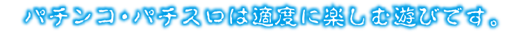 パチンコ・パチスロは適度に楽しむ遊びです。