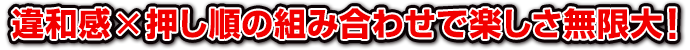 違和感×押し順の組み合わせで楽しさ無限大!