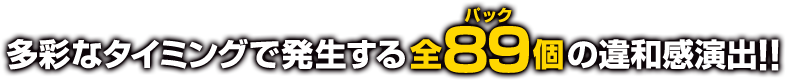 多彩なタイミングで発生する全89個の違和感演出!!