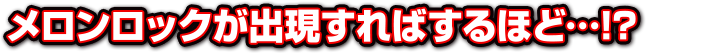 メロンロックが出現すればするほど…!？